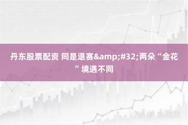 丹东股票配资 同是退赛&#32;两朵“金花”境遇不同