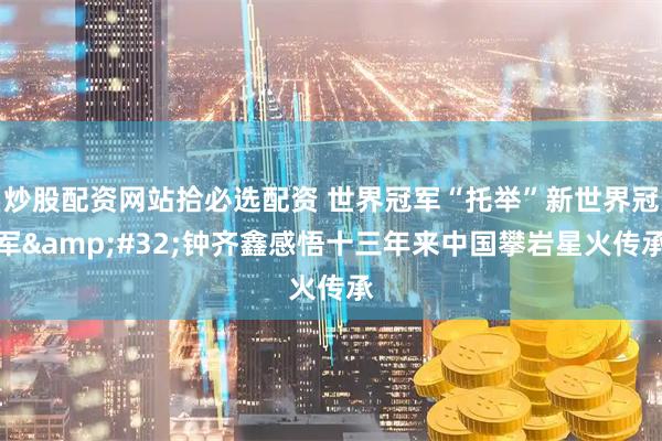 炒股配资网站拾必选配资 世界冠军“托举”新世界冠军&#32;钟齐鑫感悟十三年来中国攀岩星火传承