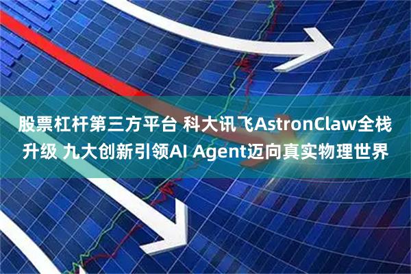 股票杠杆第三方平台 科大讯飞AstronClaw全栈升级 九大创新引领AI Agent迈向真实物理世界