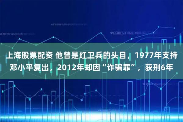 上海股票配资 他曾是红卫兵的头目，1977年支持邓小平复出，2012年却因“诈骗罪”，获刑6年