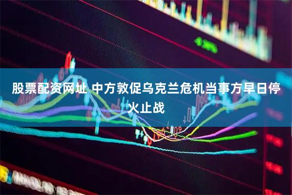 股票配资网址 中方敦促乌克兰危机当事方早日停火止战