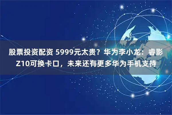 股票投资配资 5999元太贵？华为李小龙：睿影Z10可换卡口，未来还有更多华为手机支持